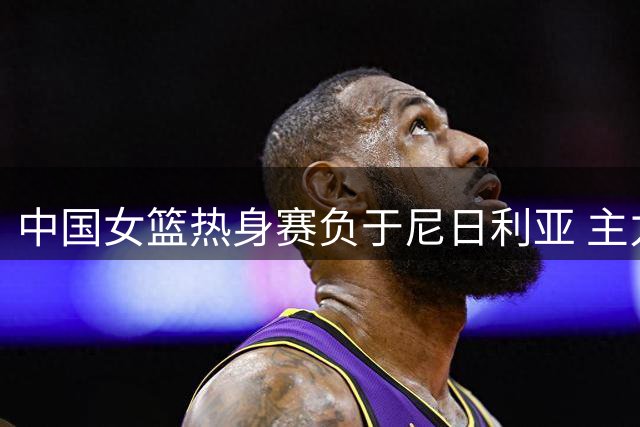 中国女篮热身赛负于尼日利亚 主力球员缺阵影响明显