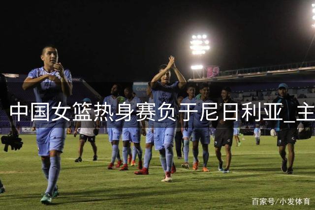 中国女篮热身赛负于尼日利亚 主力球员缺阵影响明显