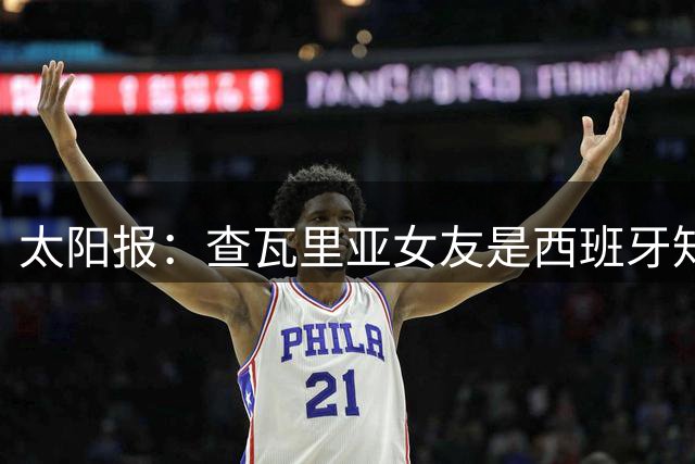 太阳报：查瓦里亚女友是西班牙知名网红模特，两人去年开始交往