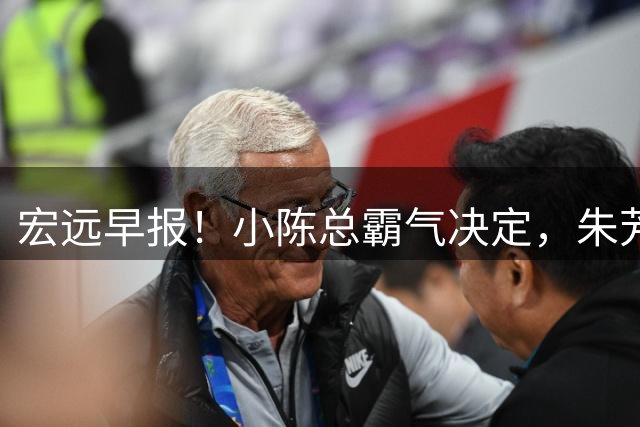 宏远早报！小陈总霸气决定，朱芳雨完成交接正式离队，04锋线将续约！