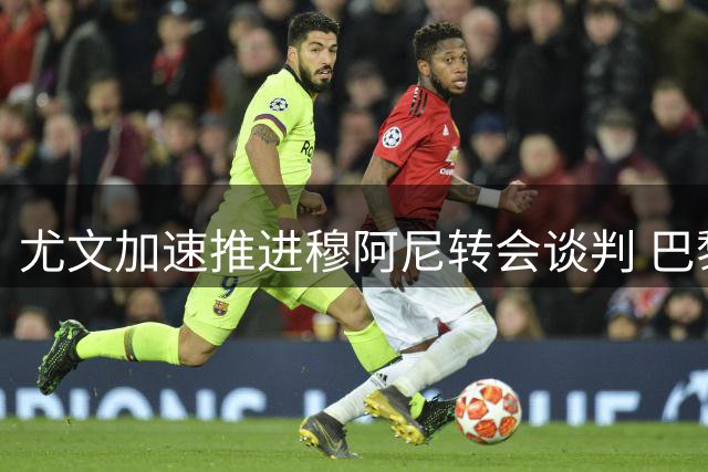 尤文加速推进穆阿尼转会谈判 巴黎清洗潮助推交易进程