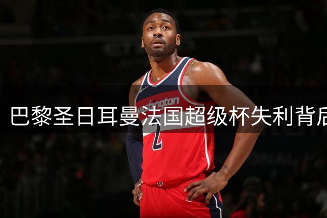 巴黎圣日耳曼法国超级杯失利背后的战术失误解析
