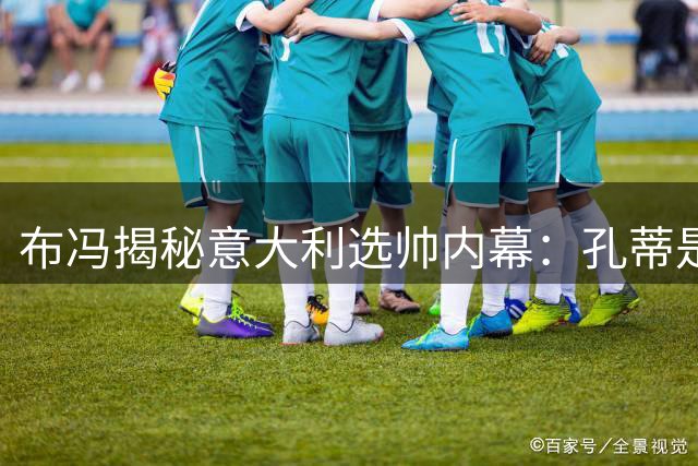 布冯揭秘意大利选帅内幕：孔蒂是最佳人选 青训困局亟待破冰