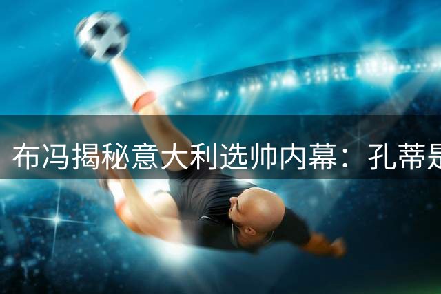布冯揭秘意大利选帅内幕：孔蒂是最佳人选 青训困局亟待破冰