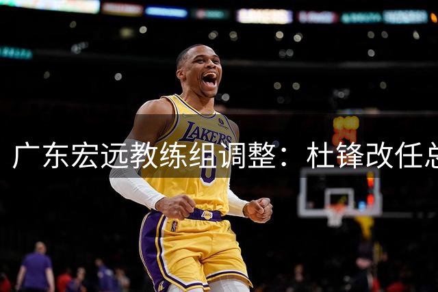 广东宏远教练组调整：杜锋改任总教练 朱芳雨转任荣誉顾问