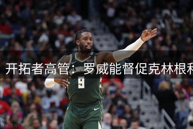 开拓者高管：罗威能督促克林根和杨瀚森 他能让身边队友变得更强