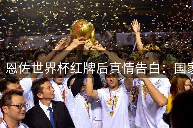 恩佐世界杯红牌后真情告白：国家队战袍比胜负更珍贵