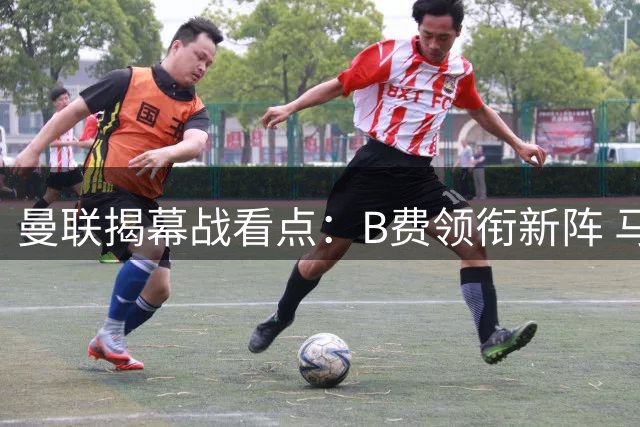 曼联揭幕战看点：B费领衔新阵 马奎尔故地重游