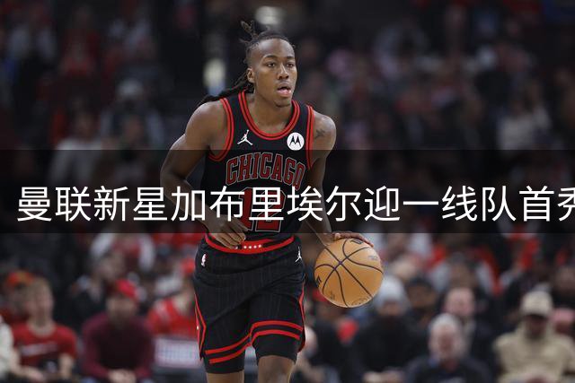 曼联新星加布里埃尔迎一线队首秀机会 青训金童或创队史最年轻出场纪录