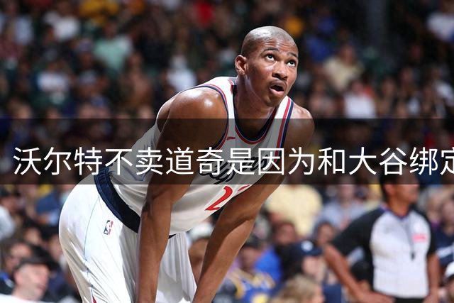 沃尔特不卖道奇是因为和大谷绑定 若他离开后者能跳出10年7亿合同
