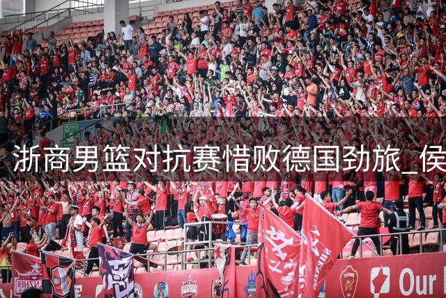 浙商男篮对抗赛惜败德国劲旅 侯孟泽表现抢眼