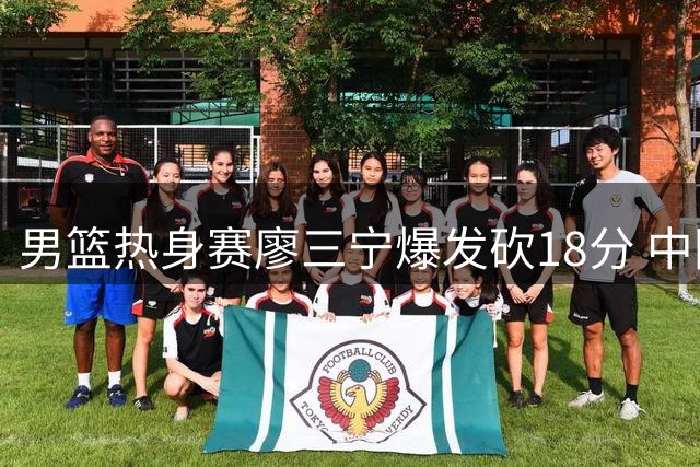 男篮热身赛廖三宁爆发砍18分 中国队11分优势力克格鲁吉亚