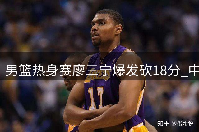 男篮热身赛廖三宁爆发砍18分 中国队11分优势力克格鲁吉亚