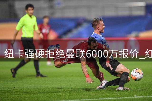 纽卡强硬拒绝曼联6000万报价 红魔为何总在左闸位置栽跟头？