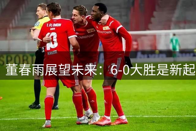 董春雨展望未来：6-0大胜是新起点而非终点
