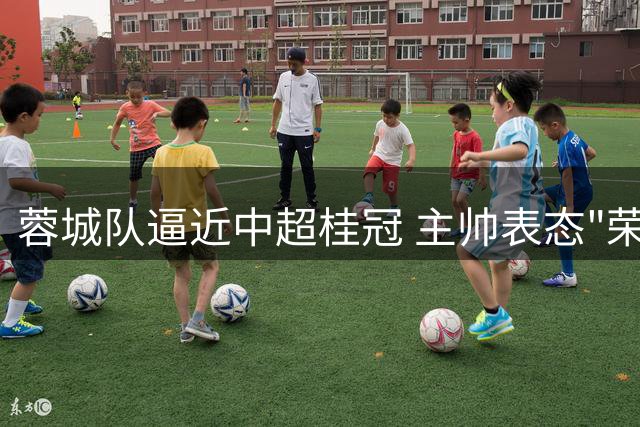 蓉城队逼近中超桂冠 主帅表态"荣辱与共"团结争冠