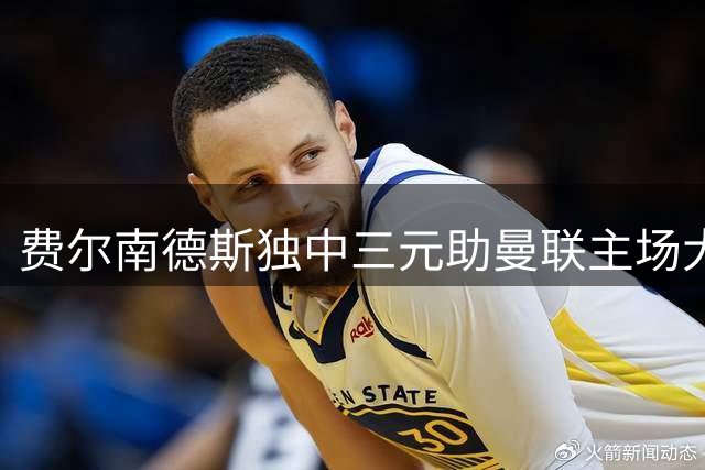 费尔南德斯独中三元助曼联主场大捷