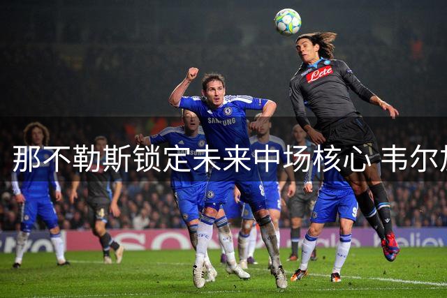 那不勒斯锁定未来中场核心 韦尔加拉续约至2031年
