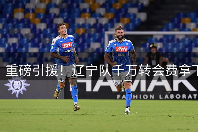 重磅引援！辽宁队千万转会费拿下前国青队长，4年合同接班赵继伟