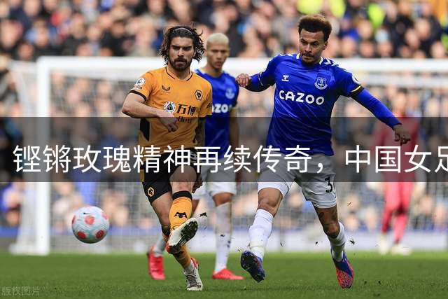 铿锵玫瑰精神再续传奇，中国女足传承不止