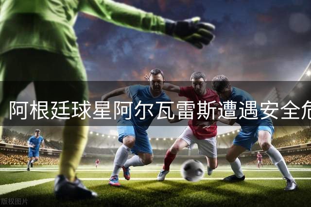 阿根廷球星阿尔瓦雷斯遭遇安全危机 家人受威胁被迫缺席训练