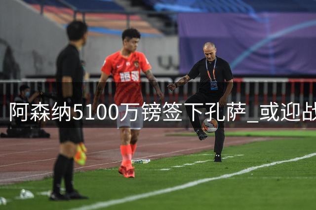阿森纳5100万镑签下孔萨 或迎战旧主完成首秀