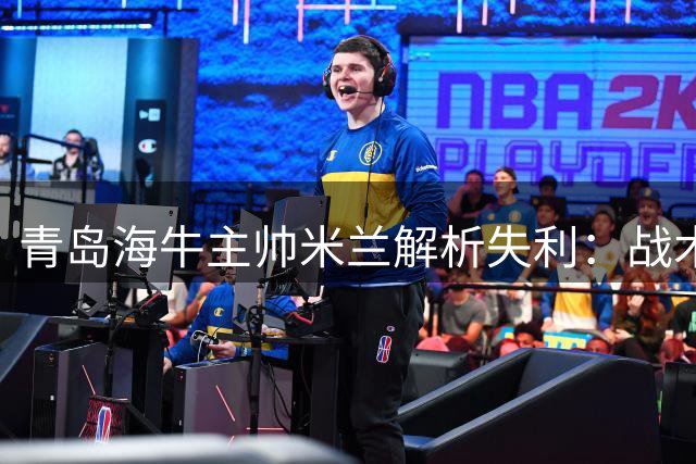 青岛海牛主帅米兰解析失利：战术优势未能转化为胜利果实