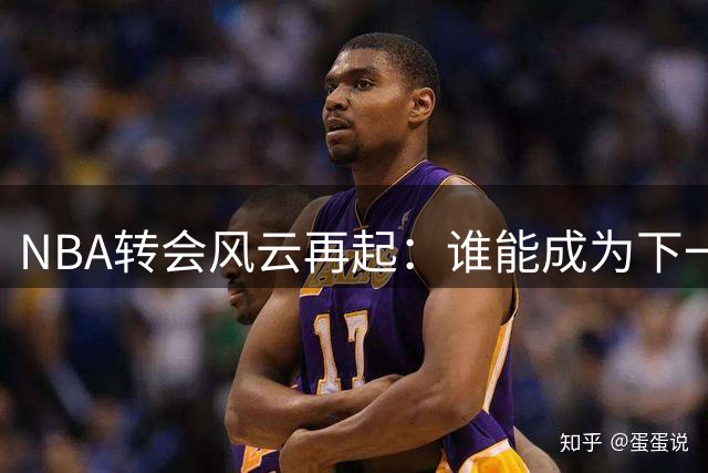 NBA转会风云再起：谁能成为下一个焦点人物？