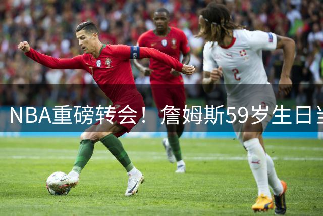 NBA重磅转会！詹姆斯59岁生日当天签约76人 纳斯收最佳贺礼